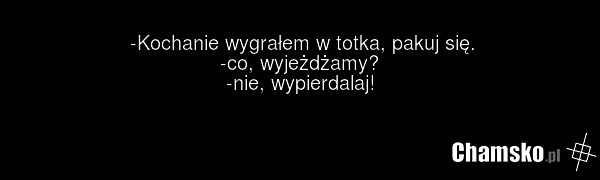 -Kochanie wygrałem w totka, pakuj się. -co, wyjeżdżamy? -nie, wypierdalaj!