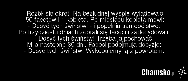 Rozbił się okręt. Na bezludnej wyspie wylądowało 50 facetów i 1 kobieta. Po miesiącu kobieta mówi: - Dosyć tych świnstw! - i popełnia samobójstwo. Po trzydziestu dniach zebrali się faceci i zadecydowali: - Dosyć tych świństw! Trzeba ją pochować. Mija następne 30 dni. Faceci podejmują decyzje: - Dos…