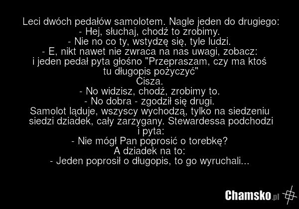 Leci dwóch pedałów samolotem. Nagle jeden do drugiego: - Hej, słuchaj, chodź to zrobimy. - Nie no co ty, wstydzę się, tyle ludzi. - E, nikt nawet nie zwraca na nas uwagi, zobacz: i jeden pedał pyta głośno "Przepraszam, czy ma ktoś tu długopis pożyczyć" Cisza. - No widzisz, chodź, zrobimy to. - No d…