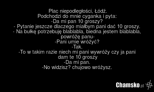 Plac niepodległości, Łódź. Podchodzi do mnie cyganka i pyta: -Da mi pan 10 groszy? - Pytanie jeszcze dlaczego miałbym pani dać 10 groszy. - Na bułkę potrzebuję blablabla, biedna jestem blablabla, powróżę panu- -Pani umie wróżyć? -Tak. -To w takim razie niech mi pani wywróży czy ja pani dam te 10 gr…