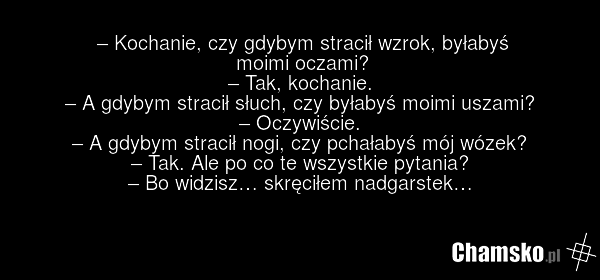 – Kochanie, czy gdybym stracił wzrok, byłabyś moimi oczami? – Tak, kochanie. – A gdybym stracił słuch, czy byłabyś moimi uszami? – Oczywiście. – A gdybym stracił nogi, czy pchałabyś mój wózek? – Tak. Ale po co te wszystkie pytania? – Bo widzisz… skręciłem nadgarstek…