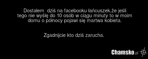 Dostałem dziś na facebooku łańcuszek,że jeśli tego nie wyślę do 10 osób w ciągu minuty to w moim domu o północy pojawi się martwa kobieta. Zgadnijcie kto dziś zarucha.