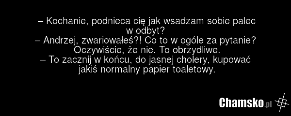 – Kochanie, podnieca cię jak wsadzam sobie palec w odbyt? – Andrzej, zwariowałeś?! Co to w ogóle za pytanie? Oczywiście, że nie. To obrzydliwe. – To zacznij w końcu, do jasnej cholery, kupować jakiś normalny papier toaletowy.