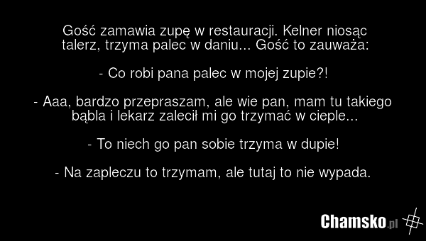 Gość zamawia zupę w restauracji. Kelner niosąc talerz, trzyma palec w daniu... Gość to zauważa: - Co robi pana palec w mojej zupie?! - Aaa, bardzo przepraszam, ale wie pan, mam tu takiego bąbla i lekarz zalecił mi go trzymać w cieple... - To niech go pan sobie trzyma w dupie! - Na zapleczu to trzym…