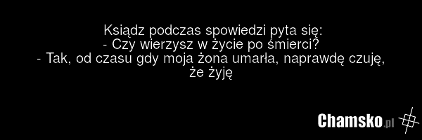 Ksiądz podczas spowiedzi pyta się: - Czy wierzysz w życie po śmierci? - Tak, od czasu gdy moja żona umarła, naprawdę czuję, że żyję