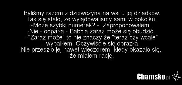 Byliśmy razem z dziewczyną na wsi u jej dziadków. Tak się stało, że wylądowaliśmy sami w pokoiku. -Może szybki numerek? - Zaproponowałem. -Nie - odparła - Babcia zaraz może się obudzić. -"Zaraz może" to nie znaczy że "teraz czy wcale" - wypaliłem. Oczywiście się obraziła. Nie przeszło jej nawet wie…
