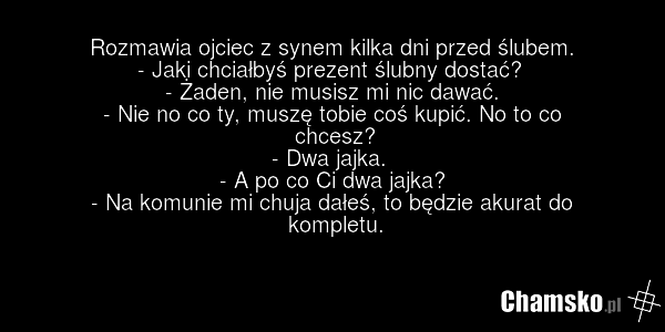 Rozmawia ojciec z synem kilka dni przed ślubem. - Jaki chciałbyś prezent ślubny dostać? - Żaden, nie musisz mi nic dawać. - Nie no co ty, muszę tobie coś kupić. No to co chcesz? - Dwa jajka. - A po co Ci dwa jajka? - Na komunie mi chuja dałeś, to będzie akurat do kompletu.