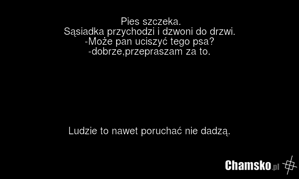 Pies szczeka. Sąsiadka przychodzi i dzwoni do drzwi. -Może pan uciszyć tego psa? -dobrze,przepraszam za to. Ludzie to nawet poruchać nie dadzą.