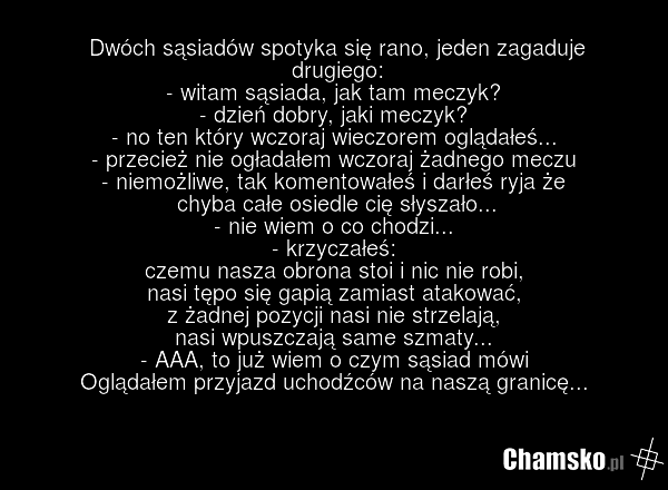 Dwóch sąsiadów spotyka się rano, jeden zagaduje drugiego: - witam sąsiada, jak tam meczyk? - dzień dobry, jaki meczyk? - no ten który wczoraj wieczorem oglądałeś... - przecież nie ogładałem wczoraj żadnego meczu - niemożliwe, tak komentowałeś i darłeś ryja że chyba całe osiedle cię słyszało... - ni…