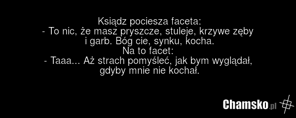 Ksiądz pociesza faceta: - To nic, że masz pryszcze, stuleje, krzywe zęby i garb. Bóg cie, synku, kocha. Na to facet: - Taaa... Aż strach pomyśleć, jak bym wyglądał, gdyby mnie nie kochał.