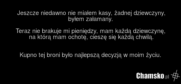 Jeszcze niedawno nie miałem kasy, żadnej dziewczyny, byłem załamany. Teraz nie brakuje mi pieniędzy, mam każdą dziewczynę, na którą mam ochotę, cieszę się każdą chwilą. Kupno tej broni było najlepszą decyzją w moim życiu.