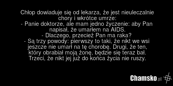 Chłop dowiaduje się od lekarza, że jest nieuleczalnie chory i wkrótce umrze: - Panie doktorze, ale mam jedno życzenie: aby Pan napisał, że umarłem na AIDS. - Dlaczego, przecież Pan ma raka? - Są trzy powody: pierwszy to taki, że nikt we wsi jeszcze nie umarł na tę chorobę. Drugi, że ten, który obra…