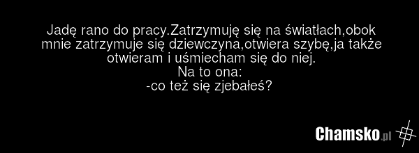 Jadę rano do pracy.Zatrzymuję się na światłach,obok mnie zatrzymuje się dziewczyna,otwiera szybę,ja także otwieram i uśmiecham się do niej. Na to ona: -co też się zjebałeś?