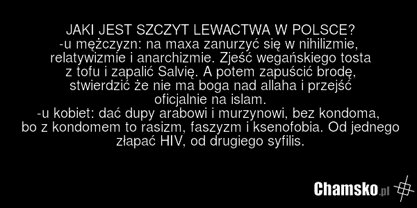 JAKI JEST SZCZYT LEWACTWA W POLSCE? -u mężczyzn: na maxa zanurzyć się w nihilizmie, relatywizmie i anarchizmie. Zjeść wegańskiego tosta z tofu i zapalić Salvię. A potem zapuścić brodę, stwierdzić że nie ma boga nad allaha i przejść oficjalnie na islam. -u kobiet: dać dupy arabowi i murzynowi, bez k…