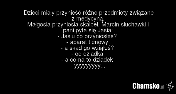 Dzieci miały przynieść różne przedmioty związane z medycyną. Małgosia przyniosła skalpel, Marcin słuchawki i pani pyta się Jasia: - Jasiu co przyniosłeś? - aparat tlenowy - a skąd go wziąłeś? - od dziadka - a co na to dziadek - yyyyyyyyy...