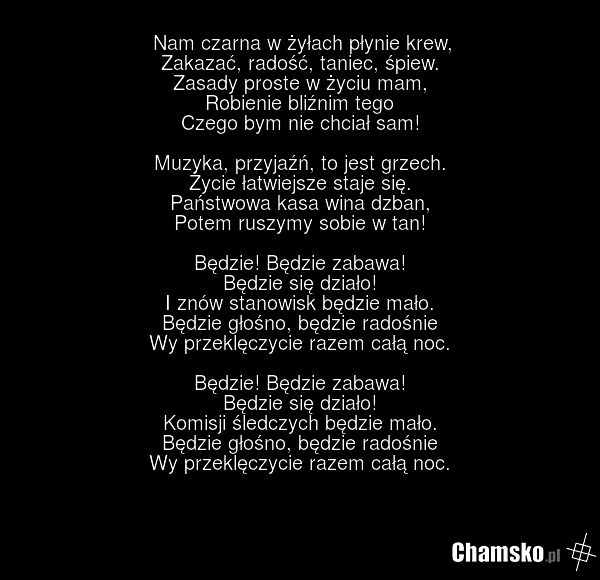 Nam czarna w żyłach płynie krew, Zakazać, radość, taniec, śpiew. Zasady proste w życiu mam, Robienie bliźnim tego Czego bym nie chciał sam! Muzyka, przyjaźń, to jest grzech. Życie łatwiejsze staje się. Państwowa kasa wina dzban, Potem ruszymy sobie w tan! Będzie! Będzie zabawa! Będzie się działo! I…