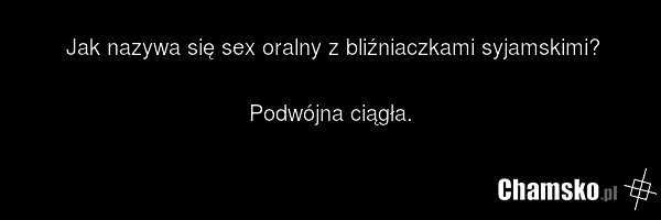Jak nazywa się sex oralny z bliźniaczkami syjamskimi? Podwójna ciągła.