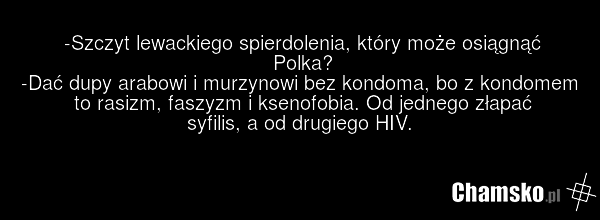 -Szczyt lewackiego spierdolenia, który może osiągnąć Polka? -Dać dupy arabowi i murzynowi bez kondoma, bo z kondomem to rasizm, faszyzm i ksenofobia. Od jednego złapać syfilis, a od drugiego HIV.