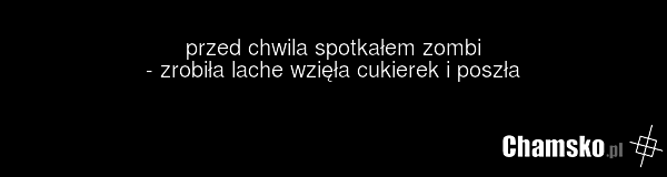 przed chwila spotkałem zombi - zrobiła lache wzięła cukierek i poszła