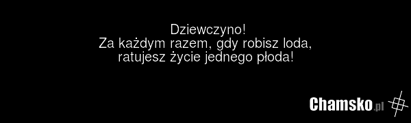 Dziewczyno! Za każdym razem, gdy robisz loda, ratujesz życie jednego płoda!
