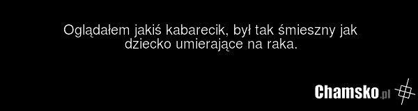 Oglądałem jakiś kabarecik, był tak śmieszny jak dziecko umierające na raka.