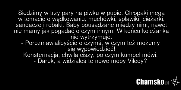 Siedzimy w trzy pary na piwku w pubie. Chłopaki mega w temacie o wędkowaniu, muchówki, spławiki, ciężarki, sandacze i robaki. Baby pousadzane między nimi, nawet nie mamy jak pogadać o czym innym. W końcu koleżanka nie wytrzymuje: - Porozmawialibyście o czymś, w czym też możemy się wypowiedzieć! Kon…