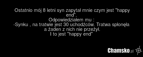 Ostatnio mój 8 letni syn zapytał mnie czym jest "happy end". Odpowiedziałem mu : -Synku , na tratwie jest 30 uchodźców. Tratwa spłonęła a żaden z nich nie przeżył. I to jest "happy end"