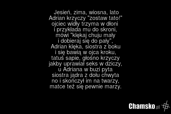 Jesień, zima, wiosna, lato Adrian krzyczy "zostaw tato!" ojciec widły trzyma w dłoni i przykłada mu do skroni, mówi "klękaj chuju mały i dobieraj się do pały", Adrian klęka, siostra z boku i się bawią w ojca kroku, tatuś sapie, głośno krzyczy jakby uprawiał seks w dziczy, u Adriana w buzi pyta sios…