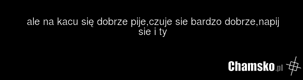 ale na kacu się dobrze pije,czuje sie bardzo dobrze,napij sie i ty