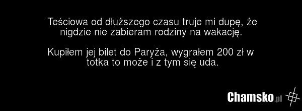 Teściowa od dłuższego czasu truje mi dupę, że nigdzie nie zabieram rodziny na wakację. Kupiłem jej bilet do Paryża, wygrałem 200 zł w totka to może i z tym się uda.