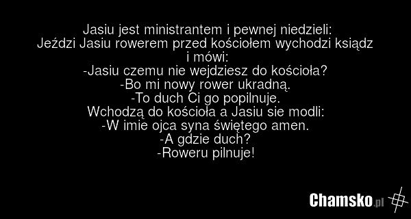 Jasiu jest ministrantem i pewnej niedzieli: Jeździ Jasiu rowerem przed kościołem wychodzi ksiądz i mówi: -Jasiu czemu nie wejdziesz do kościoła? -Bo mi nowy rower ukradną. -To duch Ci go popilnuje. Wchodzą do kościoła a Jasiu sie modli: -W imie ojca syna świętego amen. -A gdzie duch? -Roweru pilnuj…