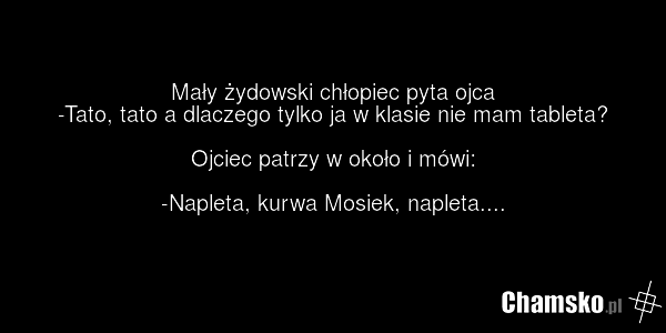 Mały żydowski chłopiec pyta ojca -Tato, tato a dlaczego tylko ja w klasie nie mam tableta? Ojciec patrzy w około i mówi: -Napleta, kurwa Mosiek, napleta....