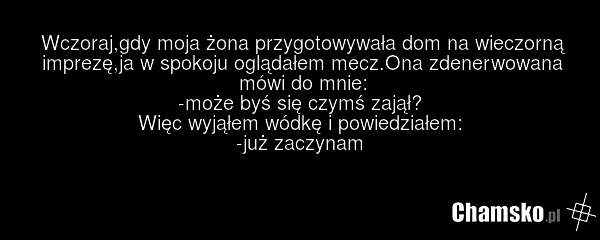 Wczoraj,gdy moja żona przygotowywała dom na wieczorną imprezę,ja w spokoju oglądałem mecz.Ona zdenerwowana mówi do mnie: -może byś się czymś zajął? Więc wyjąłem wódkę i powiedziałem: -już zaczynam