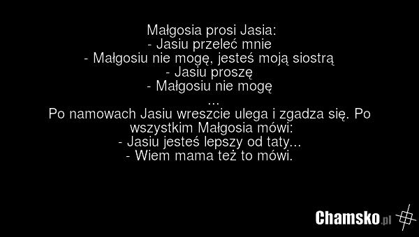 Małgosia prosi Jasia: - Jasiu przeleć mnie - Małgosiu nie mogę, jesteś moją siostrą - Jasiu proszę - Małgosiu nie mogę ... Po namowach Jasiu wreszcie ulega i zgadza się. Po wszystkim Małgosia mówi: - Jasiu jesteś lepszy od taty... - Wiem mama też to mówi.