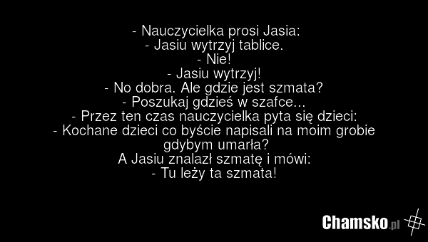 - Nauczycielka prosi Jasia: - Jasiu wytrzyj tablice. - Nie! - Jasiu wytrzyj! - No dobra. Ale gdzie jest szmata? - Poszukaj gdzieś w szafce... - Przez ten czas nauczycielka pyta się dzieci: - Kochane dzieci co byście napisali na moim grobie gdybym umarła? A Jasiu znalazł szmatę i mówi: - Tu leży ta…