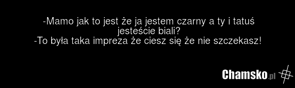 -Mamo jak to jest że ja jestem czarny a ty i tatuś jesteście biali? -To była taka impreza że ciesz się że nie szczekasz!