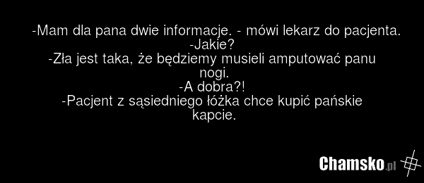 -Mam dla pana dwie informacje. - mówi lekarz do pacjenta. -Jakie? -Zła jest taka, że będziemy musieli amputować panu nogi. -A dobra?! -Pacjent z sąsiedniego łóżka chce kupić pańskie kapcie.