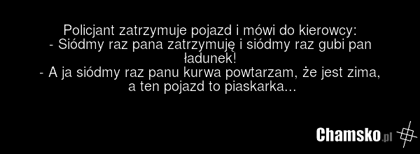 Policjant zatrzymuje pojazd i mówi do kierowcy: - Siódmy raz pana zatrzymuję i siódmy raz gubi pan ładunek! - A ja siódmy raz panu kurwa powtarzam, że jest zima, a ten pojazd to piaskarka...