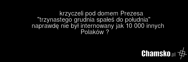krzyczeli pod domem Prezesa "trzynastego grudnia spałeś do południa" naprawdę nie był internowany jak 10 000 innych Polaków ?