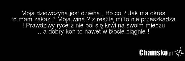 Moja dziewczyna jest dziwna . Bo co ? Jak ma okres to mam zakaz ? Moja wina ? z resztą mi to nie przeszkadza ! Prawdziwy rycerz nie boi się krwi na swoim mieczu .. a dobry koń to nawet w błocie ciągnie !