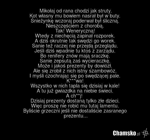 Mikołaj od rana chodzi jak struty. Kot własny mu bowiem nasrał był w buty. Śnieżynkę wczoraj poderwał był śliczną. Nieszczęściem z chorobą. Tak! Weneryczną! Wtedy z niechęcią zapinał rozporek. A dziś okrutnie tak swędzi go worek. Sanie też raczej nie przejdą przeglądu. Jeśli dziś wpadnie tu ktoś z…
