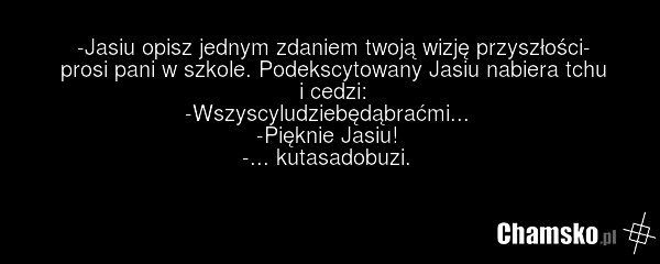 -Jasiu opisz jednym zdaniem twoją wizję przyszłości- prosi pani w szkole. Podekscytowany Jasiu nabiera tchu i cedzi: -Wszyscyludziebędąbraćmi... -Pięknie Jasiu! -... kutasadobuzi.