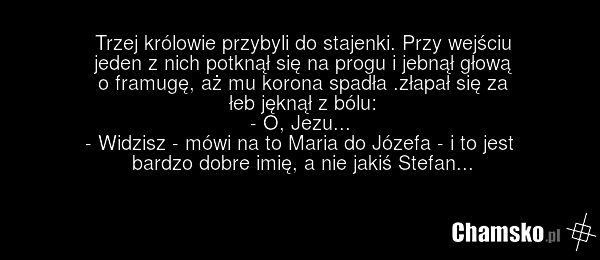 Trzej królowie przybyli do stajenki. Przy wejściu jeden z nich potknął się na progu i jebnął głową o framugę, aż mu korona spadła .złapał się za łeb jęknął z bólu: - O, Jezu... - Widzisz - mówi na to Maria do Józefa - i to jest bardzo dobre imię, a nie jakiś Stefan...