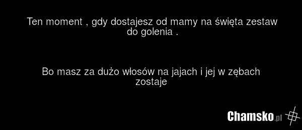 Ten moment , gdy dostajesz od mamy na święta zestaw do golenia . Bo masz za dużo włosów na jajach i jej w zębach zostaje