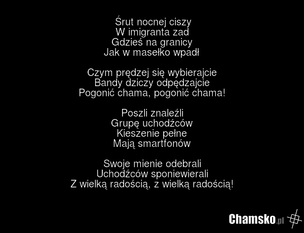 Śrut nocnej ciszy W imigranta zad Gdzieś na granicy Jak w masełko wpadł Czym prędzej się wybierajcie Bandy dziczy odpędzajcie Pogonić chama, pogonić chama! Poszli znaleźli Grupę uchodźców Kieszenie pełne Mają smartfonów Swoje mienie odebrali Uchodźców sponiewierali Z wielką radością, z wielką radoś…