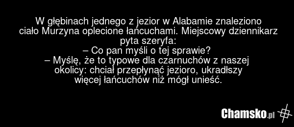 W głębinach jednego z jezior w Alabamie znaleziono ciało Murzyna oplecione łańcuchami. Miejscowy dziennikarz pyta szeryfa: – Co pan myśli o tej sprawie? – Myślę, że to typowe dla czarnuchów z naszej okolicy: chciał przepłynąć jezioro, ukradłszy więcej łańcuchów niż mógł unieść.