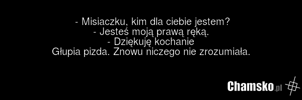- Misiaczku, kim dla ciebie jestem? - Jesteś moją prawą ręką. - Dziękuję kochanie Głupia pizda. Znowu niczego nie zrozumiała.