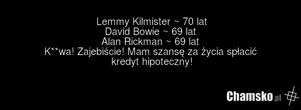 Lemmy Kilmister ~ 70 lat David Bowie ~ 69 lat Alan Rickman ~ 69 lat K**wa! Zajebiście! Mam szansę za życia spłacić kredyt hipoteczny!