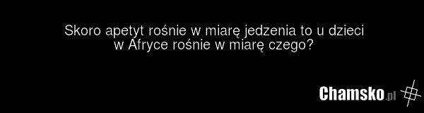 Skoro apetyt rośnie w miarę jedzenia to u dzieci w Afryce rośnie w miarę czego?
