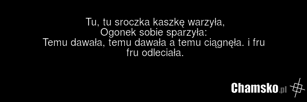 Tu, tu sroczka kaszkę warzyła, Ogonek sobie sparzyła: Temu dawała, temu dawała a temu ciągnęła. i fru fru odleciała.